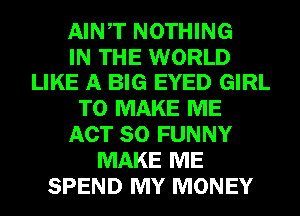 AINT NOTHING

IN THE WORLD
LIKE A BIG EYED GIRL

TO MAKE ME
ACT 80 FUNNY
MAKE ME
SPEND MY MONEY