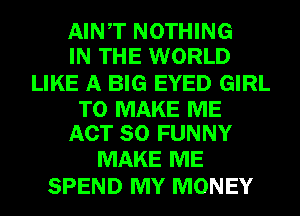 AINT NOTHING
IN THE WORLD
LIKE A BIG EYED GIRL

TO MAKE ME
ACT 80 FUNNY

MAKE ME
SPEND MY MONEY