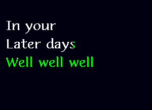 In your
Later days

Well well well