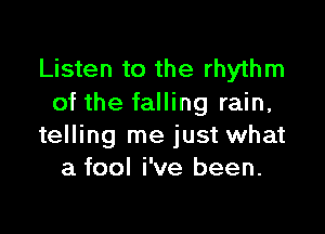 Listen to the rhythm
of the falling rain,

telling me just what
a fool i've been.