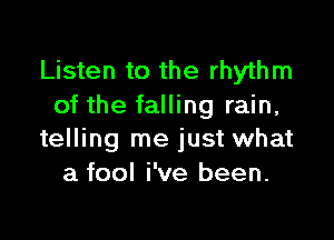 Listen to the rhythm
of the falling rain,

telling me just what
a fool i've been.