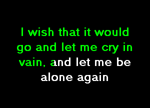 I wish that it would
go and let me cry in

vain, and let me be
alone again