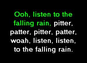 Ooh, listen to the
falling rain, pitter,
patter, pitter, patter,
woah, listen, listen,
to the falling rain.