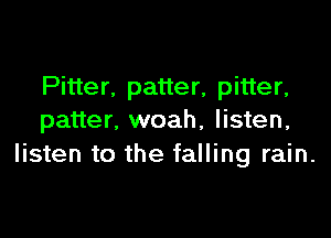 Pitter. patter, pitter,

patter, woah, listen,
listen to the falling rain.