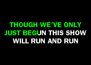 THOUGH WEWE ONLY
JUST BEGUN THIS SHOW
WILL RUN AND RUN