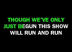 THOUGH WEWE ONLY
JUST BEGUN THIS SHOW
WILL RUN AND RUN