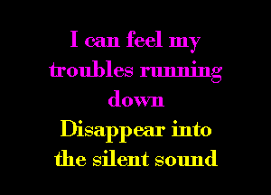 I can feel my
troubles running
down

Disappear into

the silent sound I