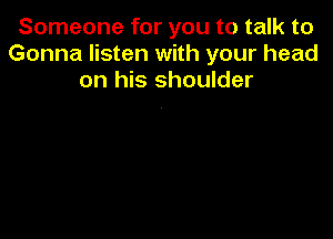 Someone for you to talk to
Gonna listen with your head
on his shoulder