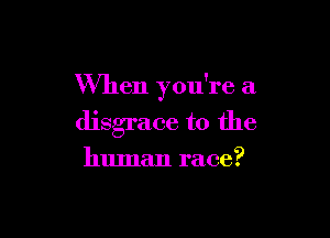 When you're a

disgrace to the

human race?