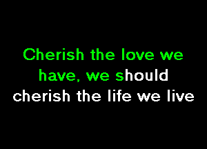 Cherish the love we

have, we should
cherish the life we live