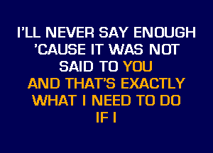 I'LL NEVER SAY ENOUGH
'CAUSE IT WAS NOT
SAID TO YOU
AND THAT'S EXACTLY
WHAT I NEED TO DO
IF I