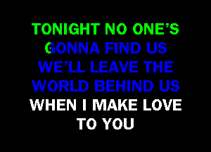 TONIGHT N0 ONES
GONNA FIND US
WE,LL LEAVE THE
WORLD BEHIND US
WHEN I MAKE LOVE
TO YOU