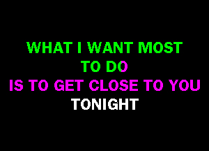 WHAT I WANT MOST
TO DO

IS TO GET CLOSE TO YOU
TONIGHT