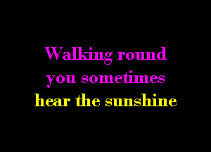 W'alldng round
you sometimes

hear the sunshine

g