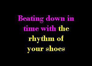 Beating down in
time with the

rhytlnn of

your shoes
