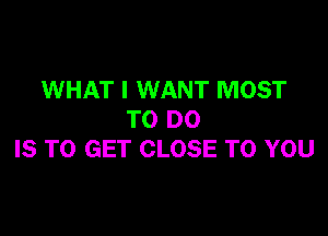 WHAT I WANT MOST

TO DO
IS TO GET CLOSE TO YOU