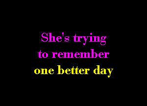 She's trying

to remember
one better day
