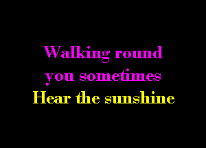 W'alldng round
you sometimes

Hear the sunshine

g