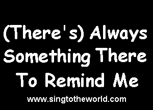 (There' 3) Always

Somei'hing There
To Remind Me

www.singtotheworld.com