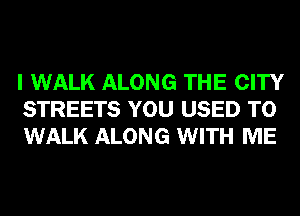 I WALK ALONG THE CITY
STREETS YOU USED TO
WALK ALONG WITH ME