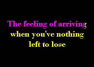 The feeling of arriving
When you've nothing
left to lose