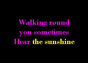 W'alldng round
you sometimes

Hear the sunshine

g