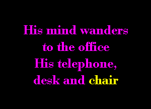 His mind wanders
t0 the office
His telephone,
desk and chair