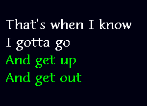 That's when I know
I gotta go

And get up
And get out