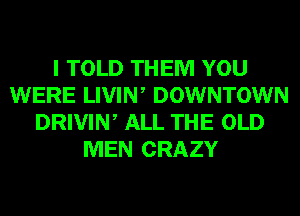 I TOLD THEM YOU
WERE LIVIW DOWNTOWN
DRIVIN, ALL THE OLD
MEN CRAZY