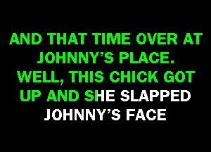 AND THAT TIME OVER AT
JOHNNWS PLACE.
WELL, THIS CHICK GOT
UP AND SHE SLAPPED
JOHNNWS FACE