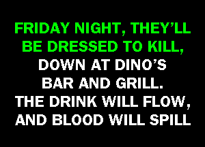 FRIDAY NIGHT, THEYlL
BE DRESSED TO KILL,
DOWN AT DINO,S
BAR AND GRILL.
THE DRINK WILL FLOW,
AND BLOOD WILL SPILL