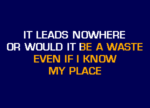 IT LEADS NOWHERE
OR WOULD IT BE A WASTE
EVEN IFI KNOW
MY PLACE