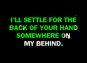 VLL SETTLE FOR THE
BACK OF YOUR HAND
SOMEWHERE ON
MY BEHIND.