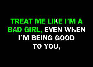 TREAT ME LIKE PM A
BAD GIRL, EVEN WhEN
PM BEING GOOD
TO YOU,