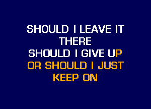 SHOULD I LEAVE IT
THERE
SHOULD I GIVE UP

0R SHOULD I JUST
KEEP ON
