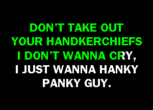DONT TAKE OUT
YOUR HANDKERCHIEFS
I DONT WANNA CRY,

I JUST WANNA HANKY
PANKY GUY.