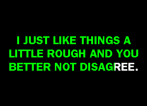 I JUST LIKE THINGS A
LITTLE ROUGH AND YOU
BE'ITER NOT DISAGREE.