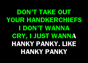 DONT TAKE OUT
YOUR HANDKERCHIEFS
I DONT WANNA
CRY, I JUST WANNA
HANKY PANKY. LIKE
HANKY PANKY