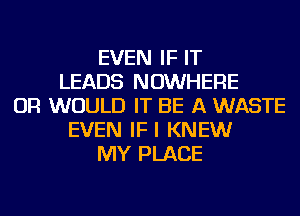 EVEN IF IT
LEADS NOWHERE
OR WOULD IT BE A WASTE
EVEN IFI KNEW
MY PLACE