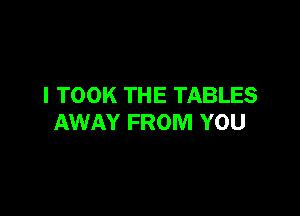 I TOOK THE TABLES

AWAY FROM YOU