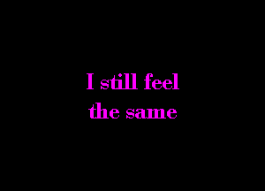 I siill feel

the same