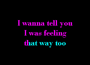 I wanna tell you

I was feeling
that way too