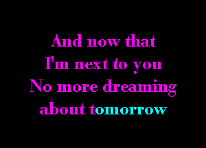 And now that

I'm next to you
No more dreaming
about tomorrow