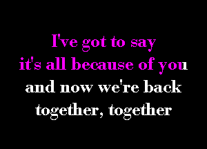 I've got to say
it's all because of you
and now we're back
together, together