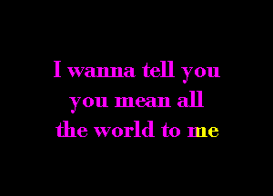 I wanna tell you

you mean all
the world to me