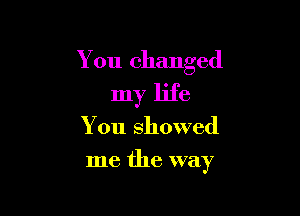 You changed

my life
You showed
me the way