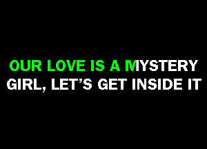 OUR LOVE IS A MYSTERY
GIRL, LET,S GET INSIDE IT