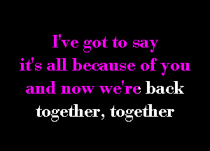 I've got to say
it's all because of you
and now we're back
together, together