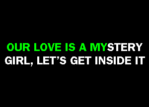 OUR LOVE IS A MYSTERY
GIRL, LET,S GET INSIDE IT