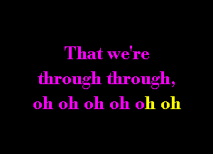 That we're

through through,
oh oh oh oh oh oh